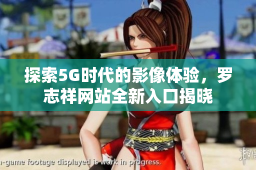 探索5G时代的影像体验，罗志祥网站全新入口揭晓