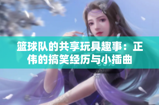 篮球队的共享玩具趣事：正伟的搞笑经历与小插曲