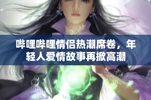 哔哩哔哩情侣热潮席卷，年轻人爱情故事再掀高潮