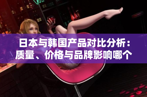 日本与韩国产品对比分析：质量、价格与品牌影响哪个更胜一筹