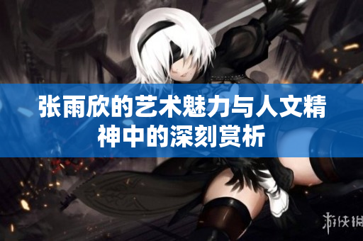 张雨欣的艺术魅力与人文精神中的深刻赏析