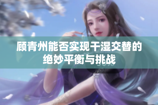 顾青州能否实现干湿交替的绝妙平衡与挑战