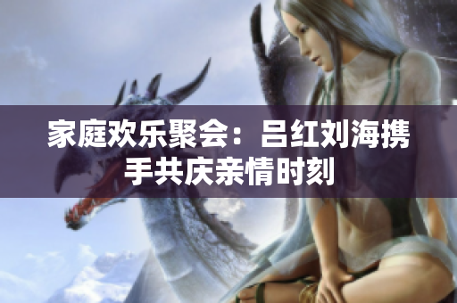 家庭欢乐聚会：吕红刘海携手共庆亲情时刻