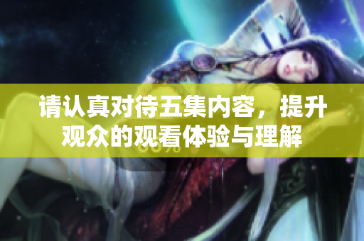 请认真对待五集内容，提升观众的观看体验与理解