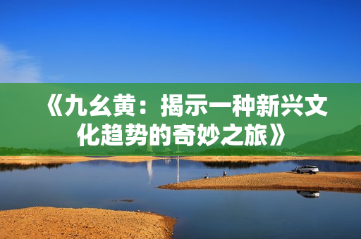《九幺黄：揭示一种新兴文化趋势的奇妙之旅》