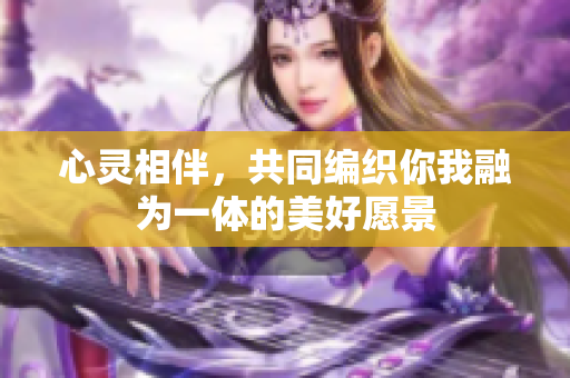 心灵相伴，共同编织你我融为一体的美好愿景