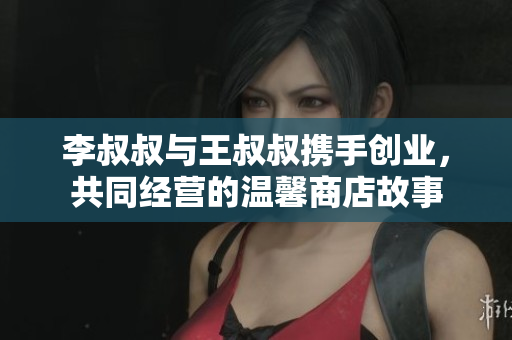李叔叔与王叔叔携手创业，共同经营的温馨商店故事
