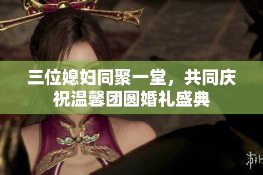 三位媳妇同聚一堂，共同庆祝温馨团圆婚礼盛典