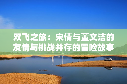 双飞之旅：宋倩与董文洁的友情与挑战并存的冒险故事