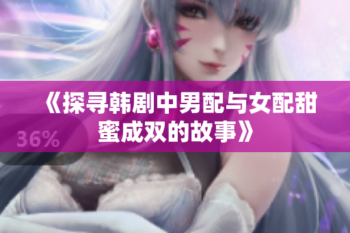 《探寻韩剧中男配与女配甜蜜成双的故事》