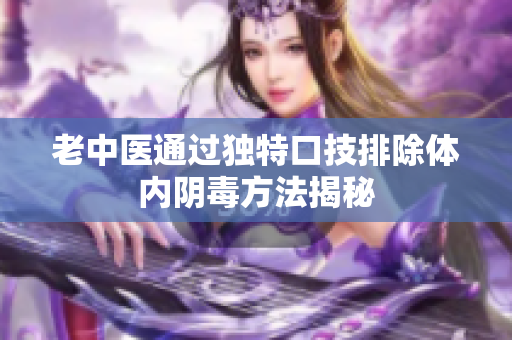 老中医通过独特口技排除体内阴毒方法揭秘