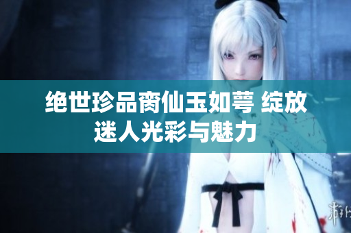绝世珍品脔仙玉如萼 绽放迷人光彩与魅力