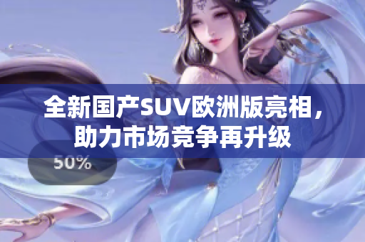 全新国产SUV欧洲版亮相，助力市场竞争再升级