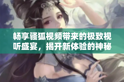 畅享骚狐视频带来的极致视听盛宴，揭开新体验的神秘面纱