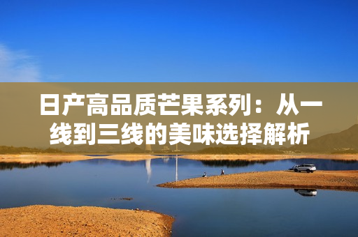 日产高品质芒果系列：从一线到三线的美味选择解析
