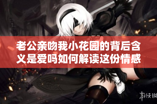 老公亲吻我小花园的背后含义是爱吗如何解读这份情感