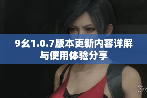 9幺1.0.7版本更新内容详解与使用体验分享