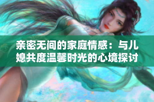 亲密无间的家庭情感：与儿媳共度温馨时光的心境探讨