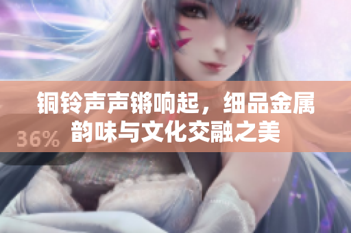铜铃声声锵响起，细品金属韵味与文化交融之美