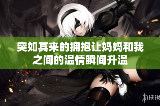 突如其来的拥抱让妈妈和我之间的温情瞬间升温