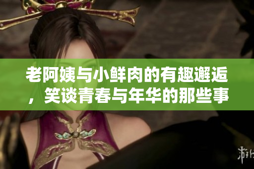 老阿姨与小鲜肉的有趣邂逅，笑谈青春与年华的那些事
