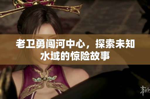 老卫勇闯河中心，探索未知水域的惊险故事