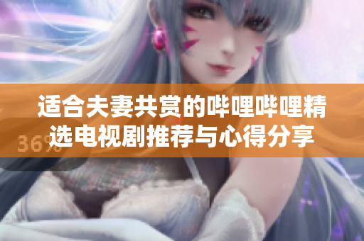 适合夫妻共赏的哔哩哔哩精选电视剧推荐与心得分享