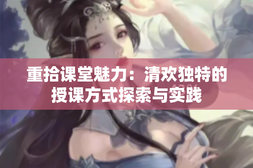 重拾课堂魅力：清欢独特的授课方式探索与实践