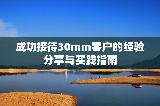 成功接待30mm客户的经验分享与实践指南
