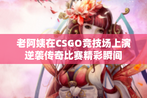 老阿姨在CSGO竞技场上演逆袭传奇比赛精彩瞬间